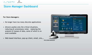 Store Manager Dashboard


For Store Managers:

• No longer have too many discrete applications

• Altworx pushes only the critical situations,
  reducing all unnecessary noise – replacing the
  analysis of masses of data, some of which is no
  even available

• Web based interface, pop-up client, email, sms,…
                                                     POS ZONE MANAGER
 