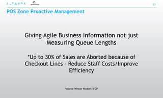 23


POS Zone Proactive Management



      Giving Agile Business Information not just
              Measuring Queue Lengths

       *Up to 30% of Sales are Aborted because of
      Checkout Lines – Reduce Staff Costs/Improve
                       Efficiency


                     *source Wincor Nixdorf/IFOP
 