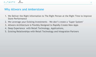 2




Why Altworx and Amberstone

1. We Deliver the Right Information to The Right Person at the Right Time to Improve
   Store Performance
2. We Leverage your Existing Investments – We don‟t create a „Super System‟
3. Altworx Architecture is Flexibly Designed to Rapidly Create New Apps
4. Deep Experience with Retail Technology, Applications,
5. Existing Relationships with Retail Technology and Integration Partners
 