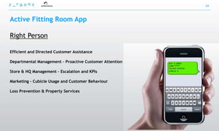 34



Active Fitting Room App

Right Person

Efficient and Directed Customer Assistance

Departmental Management – Proactive Customer Attention

Store & HQ Management – Escalation and KPIs

Marketing – Cubicle Usage and Customer Behaviour

Loss Prevention & Property Services
 