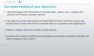 3


Our understanding of your objectives:
1. Use technology and information to increase sales, reduce costs, comply with
   policies and improve customer service

2. Use data to provide information for Head Office & Store functions to plan and
  operate Stores more effectively to benefit both our Customers and Organisation

3. Select a vendor which can provide a total solution

4. Minimise the number of different technologies and solution providers that M&S will
  need to deploy in your Stores
 