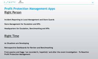 45



Profit Protection Management Apps
Right Person

Incident Reporting to Local Management and Store Guards

Store Management for Escalation and KPIs

Headquarters for Escalation, Benchmarking and KPIs



Right Time

As Situations are Developing

Retrospective Dashboards for Review and Benchmarking

From passive and foggy „we recorded it, hopefully‟ and after the event investigation – To Reactive
Profit Protection Management
 