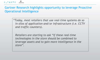 Gartner Research highlights opportunity to leverage Proactive
Operational Intelligence

     “Today, most retailers that use real-time systems do so
      in silos of application and/or infrastructure (i.e. CCTV
      and traffic counters).

       Retailers are starting to ask “if these real-time
       technologies in the store should be combined to
       leverage assets and to gain more intelligence in the
       store”.
 
