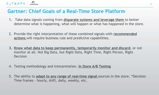 7


Gartner: Chief Goals of a Real-Time Store Platform
1. Take data signals coming from disparate systems and leverage them to better
   determine what is happening, what will happen or what has happened in the store.

2. Provide the right interpretation of these combined signals with recommended
   actions will require business rule and predictive capabilities.

3. Know what data to keep permanently, temporarily monitor and discard, or not
   monitor at all. Not Big Data, but Right Data, Right Time, Right Person, Right
   Decision

4. Testing methodology and interpretation. In Store A/B Testing

5. The ability to adapt to any range of real-time signal sources in the store. “Decision
   Time frames – hourly, shift, daily, weekly, etc.
 