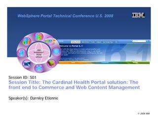 WebSphere Portal Technical Conference U.S. 2008




Session ID: S01
Session Title: The Cardinal Health Portal solution: The
front end to Commerce and Web Content Management

Speaker(s): Darnley Etienne


                                                      © 2008 IBM
 