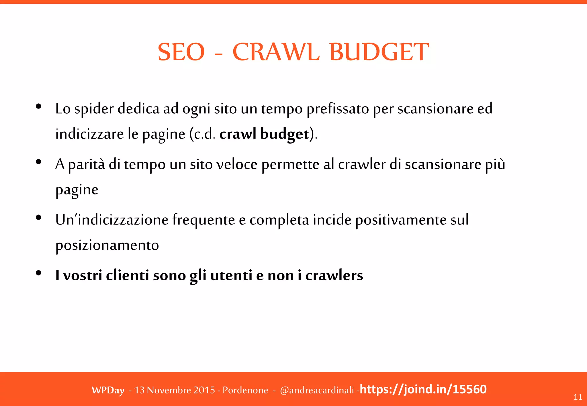 WPDay - 13 Novembre 2015 - Pordenone - @andreacardinali -https://joind.in/15560
SEO - CRAWL BUDGET
• Lo spider dedica ad ogni sito un tempo prefissato
per scansionare ed indicizzare le pagine (c.d. crawl
budget).
• A parità di tempo un sito veloce permette al crawler
di scansionare più pagine
• Un’indicizzazione frequente e completa incide
positivamente sul posizionamento
• I vostri clienti sono gli utenti e non i crawlers
11
 