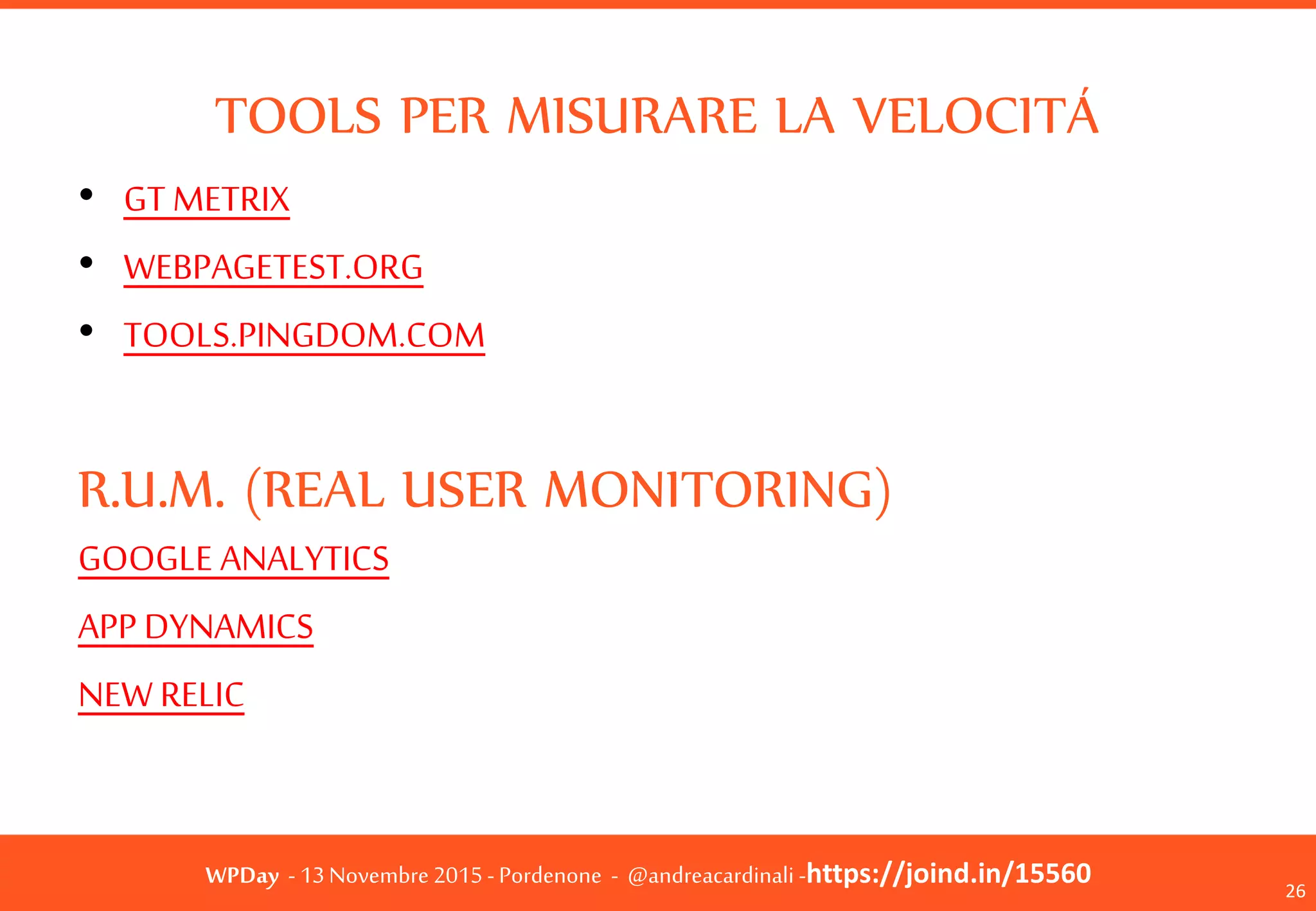WPDay - 13 Novembre 2015 - Pordenone - @andreacardinali -https://joind.in/15560
TOOLS PER MISURARE LA VELOCITÁ
• GT METRIX
• WEBPAGETEST.ORG
• TOOLS.PINGDOM.COM
R.U.M. (REAL USER MONITORING)
GOOGLE ANALYTICS
APP DYNAMICS
NEW RELIC
26
 