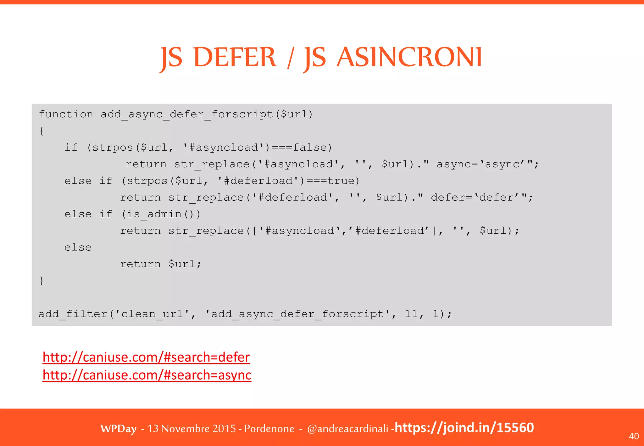 WPDay - 13 Novembre 2015 - Pordenone - @andreacardinali -https://joind.in/15560
JS DEFER / JS ASINCRONI
40
function add_async_defer_forscript($url)
{
if (strpos($url, '#asyncload')===false)
return str_replace('#asyncload', '', $url)." async=‘async’";
else if (strpos($url, '#deferload')===true)
return str_replace('#deferload', '', $url)." defer=‘defer’";
else if (is_admin())
return str_replace(['#asyncload‘,’#deferload’], '', $url);
else
return $url;
}
add_filter('clean_url', 'add_async_defer_forscript', 11, 1);
http://caniuse.com/#search=defer
http://caniuse.com/#search=async
 