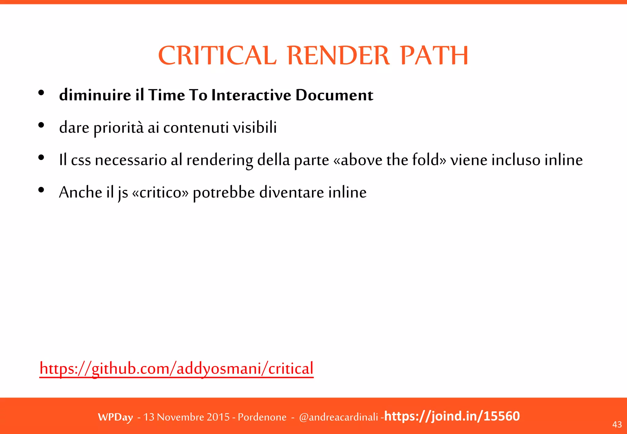 WPDay - 13 Novembre 2015 - Pordenone - @andreacardinali -https://joind.in/15560
CRITICAL RENDER PATH
43
• diminuire il Time To Interactive Document
• dare priorità ai contenuti visibili
• Il css necessario al rendering della parte «above
the fold» viene incluso inline
• Anche il js «critico» potrebbe diventare inline
https://github.com/addyosmani/critical
 
