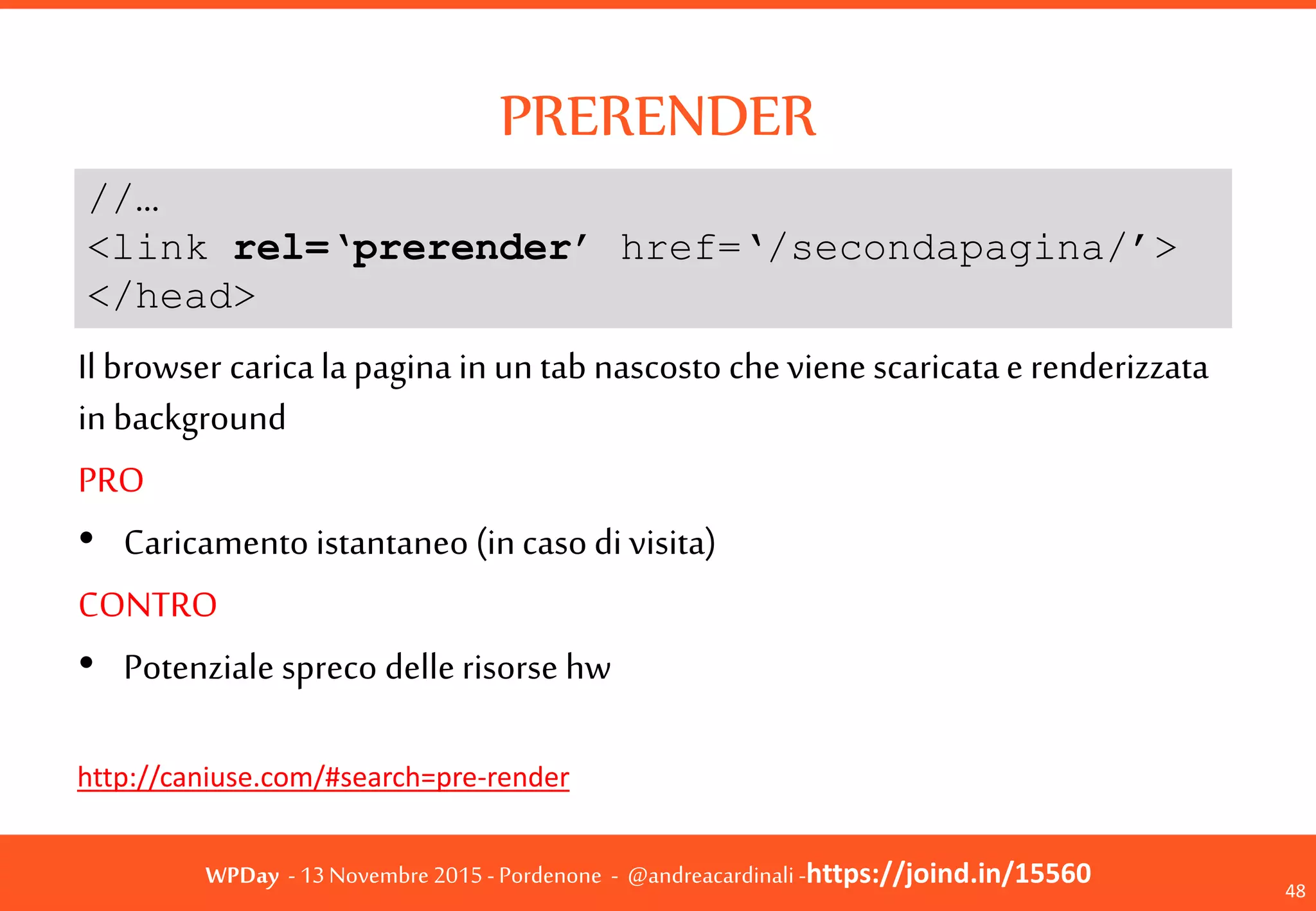 WPDay - 13 Novembre 2015 - Pordenone - @andreacardinali -https://joind.in/15560
PRERENDER
48
Il browser carica la pagina in un tab nascosto che
viene scaricata e renderizzata in background
PRO
• Caricamento istantaneo (in caso di visita)
CONTRO
• Potenziale spreco delle risorse hw
http://caniuse.com/#search=pre-render
//…
<link rel=‘prerender’ href=‘/secondapagina/’>
</head>
 