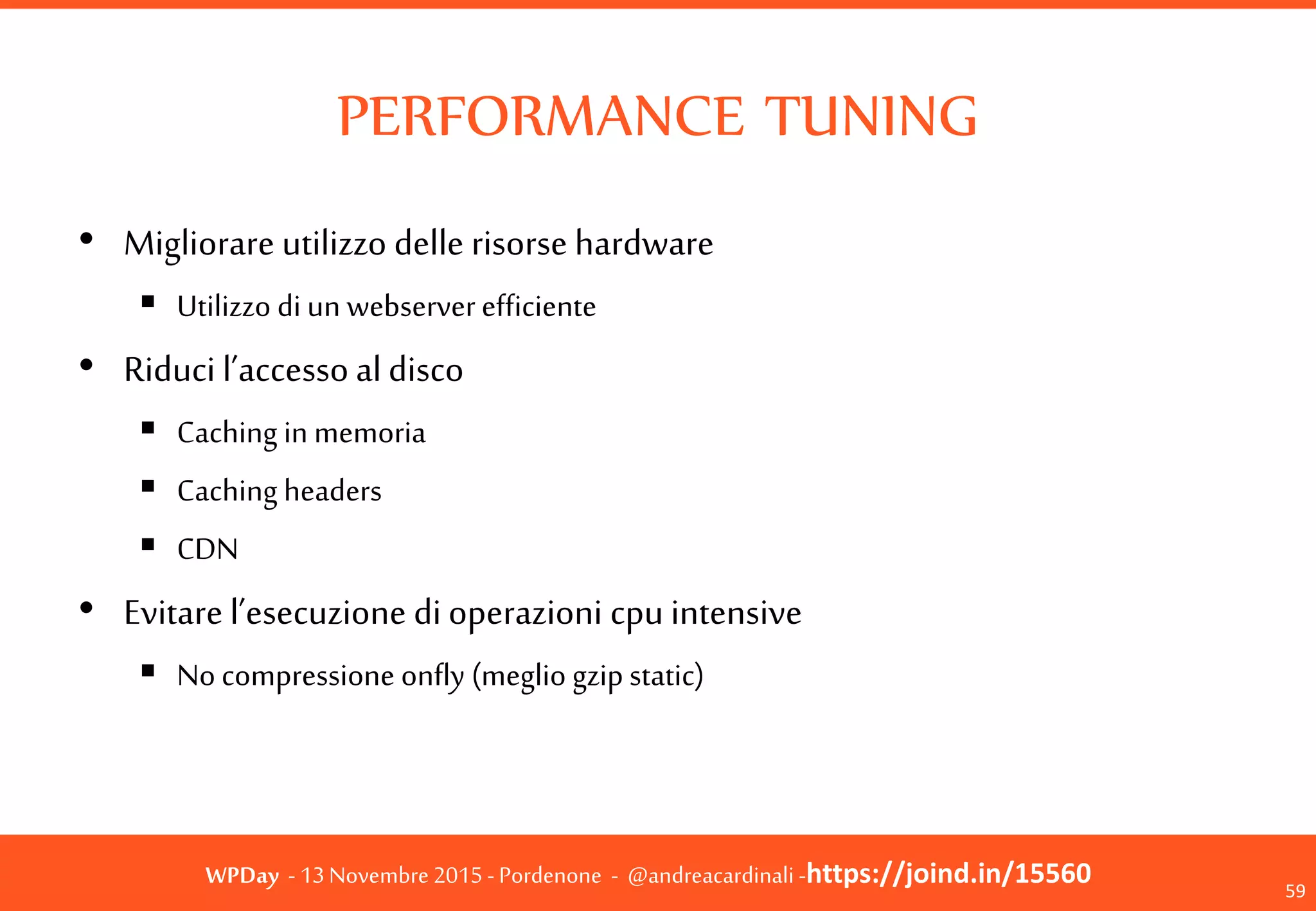 WPDay - 13 Novembre 2015 - Pordenone - @andreacardinali -https://joind.in/15560
PERFORMANCE TUNING
59
• Migliorare utilizzo delle risorse hardware
 Utilizzo di un webserver efficiente
• Riduci l’accesso al disco
 Caching in memoria
 Caching headers
 CDN
• Evitare l’esecuzione di operazioni cpu intensive
 No compressione onfly (meglio gzip static)
 