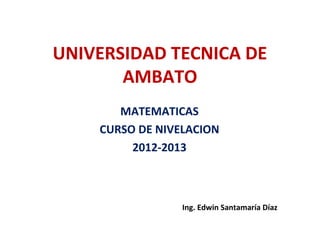 UNIVERSIDAD TECNICA DE 
AMBATO 
MATEMATICAS 
CURSO DE NIVELACION 
2012-2013 
Ing. Edwin Santamaría Díaz 
 