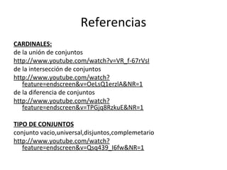 Referencias 
CARDINALES: 
de la unión de conjuntos 
http://www.youtube.com/watch?v=VR_f-67rVsI 
de la intersección de conjuntos 
http://www.youtube.com/watch? 
feature=endscreen&v=OeLsQ1erzlA&NR=1 
de la diferencia de conjuntos 
http://www.youtube.com/watch? 
feature=endscreen&v=TPGjq8RzkuE&NR=1 
TIPO DE CONJUNTOS 
conjunto vacio,universal,disjuntos,complemetario 
http://www.youtube.com/watch? 
feature=endscreen&v=Qsq439_I6fw&NR=1 
