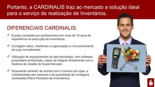 DIFERENCIAIS CARDINALIS:
ü  Equipe composta por profissionais com mais de 15 anos
de experiência na execução de inventários;
ü  Contagem veloz, mantendo a organização e o
funcionamento da Loja normalmente;
ü  Utilização de equipamentos de alta tecnologia, com
software proprietário embarcado, capaz de integrar
diretamente com o Sistema de Gestão do Supermercado;
ü  Orçamento variável, de acordo com o número de Lojas, a
complexidade das mesmas e da quantidade de contagens
contratada (Plano Periódico de Inventários);
Portanto, a CARDINALIS traz ao mercado a solução ideal para o serviço de
realização de Inventários.
 