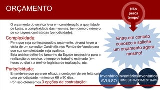 Entre em contato
conosco e solicite
um orçamento
agora mesmo!
Inventários
BIMESTRAIS
Inventários
TRIMESTRAIS
Inventário
AVULSO
Não
perca
tempo!
ORÇAMENTO
O orçamento do serviço leva em consideração a quantidade de Lojas, a
complexidade das mesmas, bem como o número de contagens
contratadas (periodicidade).
Complexidade:
Para que seja confeccionado o orçamento, deverá haver a visita de um
consultor Cardinalis nos Pontos-de-Venda para que sua complexidade seja
avaliada.
Esta análise definirá o tamanho da Equipe necessária para a realização do
serviço, o tempo de trabalho estimado (em horas ou dias), a melhor
logística de realização, etc.
Periodicidade:
Entende-se que para ser eficaz, a contagem de ser feita com uma
periodicidade mínima de 60 a 90 dias.
Por isso oferecemos 3 opções de contratação:
 