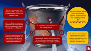 Esta prática é fundamental
para a administração do
negócio. Uma empresa obtém
lucros sobre seu estoque e se
não tiver controle sobre ele,
estará a mercê de
aproveitadores.
Com o mercado cada vez
mais competitivo, a
operação do Varejo tem se
tornado um desafio
diário.
Gerir um Supermercado com
competência muitas vezes é
a diferença entre ter um
negócio lucrativo ou
deficitário.
Tendo em vista este cenário,
é extremamente importante
que o empresário
mantenha-se atento às
ações e práticas de
Prevenção de Perdas.
Entra bastante dinheiro, mas o lucro
esvai-se por inúmeros buracos, que
passam desapercebidos por uma gestão
superficial.
A melhor
ferramenta para
diminuir as perdas
operacionais é a
prática perene de
INVENTÁRIOS
De outra forma, o negócio
torna-se um “balde furado”...
 