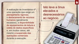 A realização de Inventários é uma
operação que exige um
planejamento rigoroso,
o destacamento de recursos
humanos (geralmente escassos), a
disponibilidade de equipamentos
de leitura e coleta de dados
específicos e, em muitos casos,
até mesmo a suspensão das
operações comerciais durante a
execução.
Isto leva a ônus
elevados e
desnecessários
ao negócio.
 