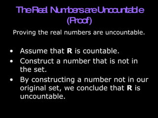 The Real Numbers are Uncountable (Proof) Proving the real numbers are uncountable. Assume that  R  is countable.  Construct a number that is not in the set.  By constructing a number not in our original set, we conclude that  R  is uncountable. 