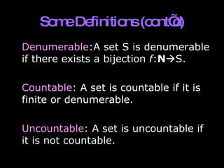 Some Definitions (cont’d) Denumerable :A set S is denumerable if there exists a bijection  f : N  S. Countable : A set is countable if it is finite or denumerable. Uncountable : A set is uncountable if it is not countable. 