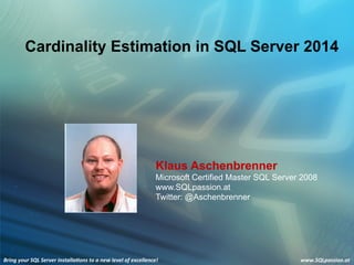 Bring	
  your	
  SQL	
  Server	
  installa3ons	
  to	
  a	
  new	
  level	
  of	
  excellence!	
   www.SQLpassion.at	
  
Bring	
  your	
  SQL	
  Server	
  installa3ons	
  to	
  a	
  new	
  level	
  of	
  excellence!	
   www.SQLpassion.at	
  
Cardinality Estimation in SQL Server 2014
Klaus Aschenbrenner
Microsoft Certified Master SQL Server 2008
www.SQLpassion.at
Twitter: @Aschenbrenner
 