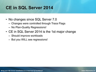 Bring	
  your	
  SQL	
  Server	
  installa3ons	
  to	
  a	
  new	
  level	
  of	
  excellence!	
   www.SQLpassion.at	
  
CE in SQL Server 2014
• No changes since SQL Server 7.0
– Changes were controlled through Trace Flags
– No Plan-Quality Regressions!
• CE in SQL Server 2014 is the 1st major change
– Should improve workloads
– But you WILL see regressions!
 