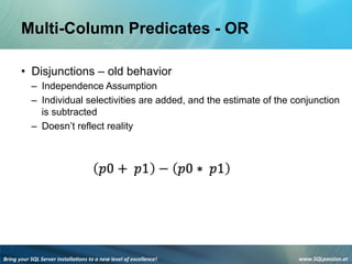 Bring	
  your	
  SQL	
  Server	
  installa3ons	
  to	
  a	
  new	
  level	
  of	
  excellence!	
   www.SQLpassion.at	
  
Multi-Column Predicates - OR
• Disjunctions – old behavior
– Independence Assumption
– Individual selectivities are added, and the estimate of the conjunction
is subtracted
– Doesn’t reflect reality
 