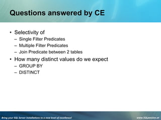 Bring	
  your	
  SQL	
  Server	
  installa3ons	
  to	
  a	
  new	
  level	
  of	
  excellence!	
   www.SQLpassion.at	
  
Questions answered by CE
• Selectivity of
– Single Filter Predicates
– Multiple Filter Predicates
– Join Predicate between 2 tables
• How many distinct values do we expect
– GROUP BY
– DISTINCT
 