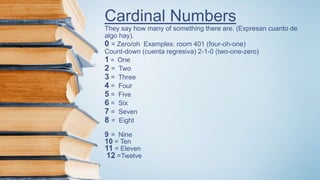 Cardinal Numbers
They say how many of something there are. (Expresan cuanto de
algo hay).
0 = Zero/oh Examples: room 401 (four-oh-one)
Count-down (cuenta regresiva) 2-1-0 (two-one-zero)
1 = One
2 = Two
3 = Three
4 = Four
5 = Five
6 = Six
7 = Seven
8 = Eight
9 = Nine
10 = Ten
11 = Eleven
12 =Twelve
 