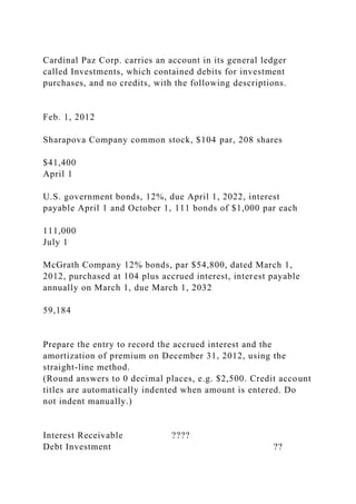 Cardinal Paz Corp. carries an account in its general ledger
called Investments, which contained debits for investment
purchases, and no credits, with the following descriptions.
Feb. 1, 2012
Sharapova Company common stock, $104 par, 208 shares
$41,400
April 1
U.S. government bonds, 12%, due April 1, 2022, interest
payable April 1 and October 1, 111 bonds of $1,000 par each
111,000
July 1
McGrath Company 12% bonds, par $54,800, dated March 1,
2012, purchased at 104 plus accrued interest, interest payable
annually on March 1, due March 1, 2032
59,184
Prepare the entry to record the accrued interest and the
amortization of premium on December 31, 2012, using the
straight-line method.
(Round answers to 0 decimal places, e.g. $2,500. Credit account
titles are automatically indented when amount is entered. Do
not indent manually.)
Interest Receivable ????
Debt Investment ??
 