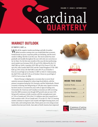 Volume 17 Issue 4 october 2012




                                     cardinal
                                       quarterly
Market Outlook
by Timothy E. Burt, cfa

W      ith all the negative market psychology and talk of another
       global recession coming soon, you would think that economic
fundamentals are poor, corporate profits are declining, and the stock
market is falling. But this is not the case. The stock market has risen
gradually and steadily throughout the year with only one correction so
far (in May). For the first nine months of the year, the best performing
stock market was Germany (DAX-30, up 22.3%), followed by the U.S.
(S&P 500, up 14.6%), Australia (ASX-200, up 8.1%), France (CAC-40,
up 6.2%), with Canada (S&P/TSX) and the United Kingdom (FTSE-100)
both up 3.0%. In fact, the S&P 500 is only off 6.7% as of October 5
from its record high set on October 9, 2007 at 1565.15. Unfortunately,
the S&P/TSX is still off 17.6% as of October 5 from its record high of
15,073.13 set on June 18, 2008.
	    Most of Europe is slipping into a recession due to severe fiscal
austerity measures designed to reduce large fiscal deficits, with the              Inside This Issue
primary exceptions being the UK, Germany, and the Netherlands. China’s
economy is slowing, but still growing at 7.0% plus rates. Japan’s economy          Cardinal Rules................ 2
has been stuck in a recession for years with no signs of ending soon.
                                                                                   Investment Q&A.............. 3
Fortunately, the American and Canadian economies are still recovering
from the 2009 recession even though GDP growth rates are near 2.0%.                Cardinal Research........... 4
Job growth continues in both countries with the unemployment rates
at 7.4% in Canada and 7.8% in the U.S. Inflation rates have stayed low in          Cardinal News................ 4
both countries with 1.2% in Canada and 1.7% in the U.S. The U.S. housing
market continues to improve each month with higher housing starts, new
home sales, and existing home sales. Home prices are even rising in most
markets from last year’s levels. Auto sales in North America have improved


                                                      continued on page 2...




                                      400-1780 Wellington Avenue Winnipeg, Manitoba R3H 1B3 www.cardinal.ca
 