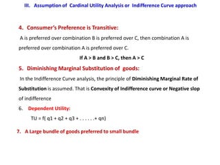 III. Assumption of Cardinal Utility Analysis or Indifference Curve approach



4. Consumer’s Preference is Transitive:
 A is preferred over combination B is preferred over C, then combination A is
preferred over combination A is preferred over C.
                               If A > B and B > C, then A > C
5. Diminishing Marginal Substitution of goods:
 In the Indifference Curve analysis, the principle of Diminishing Marginal Rate of
Substitution is assumed. That is Convexity of Indifference curve or Negative slop
of indifference
6. Dependent Utility:
      TU = f( q1 + q2 + q3 + . . . . . .+ qn)

7. A Large bundle of goods preferred to small bundle
 