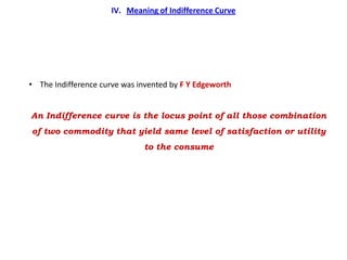 IV. Meaning of Indifference Curve




• The Indifference curve was invented by F Y Edgeworth


An Indifference curve is the locus point of all those combination
of two commodity that yield same level of satisfaction or utility
                              to the consume
 