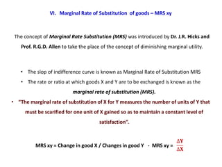 VI. Marginal Rate of Substitution of goods – MRS xy



 The concept of Marginal Rate Substitution (MRS) was introduced by Dr. J.R. Hicks and
    Prof. R.G.D. Allen to take the place of the concept of diminishing marginal utility.



    • The slop of indifference curve is known as Marginal Rate of Substitution MRS
    • The rate or ratio at which goods X and Y are to be exchanged is known as the
                           marginal rate of substitution (MRS).
• “The marginal rate of substitution of X for Y measures the number of units of Y that
     must be scarified for one unit of X gained so as to maintain a constant level of
                                        satisfaction”.



          MRS xy = Change in good X / Changes in good Y - MRS xy =
 