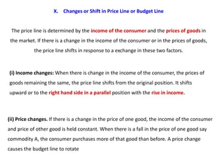 X. Changes or Shift in Price Line or Budget Line


 The price line is determined by the income of the consumer and the prices of goods in
 the market. If there is a change in the income of the consumer or in the prices of goods,
            the price line shifts in response to a exchange in these two factors.



(i) Income changes: When there is change in the income of the consumer, the prices of
goods remaining the same, the price line shifts from the original position. It shifts
upward or to the right hand side in a parallel position with the rise in income.



(ii) Price changes. If there is a change in the price of one good, the income of the consumer
and price of other good is held constant. When there is a fall in the price of one good say
commodity A, the consumer purchases more of that good than before. A price change
causes the budget line to rotate
 