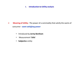 I.   Introduction to Utility analysis




   Meaning of Utility - The power of a commodity that satisfy the wants of
    consumer - want satisfying power


       • Introduced by Jermy Bentham
       •   Measurement ‘Utils’
       • Subjective entity
 