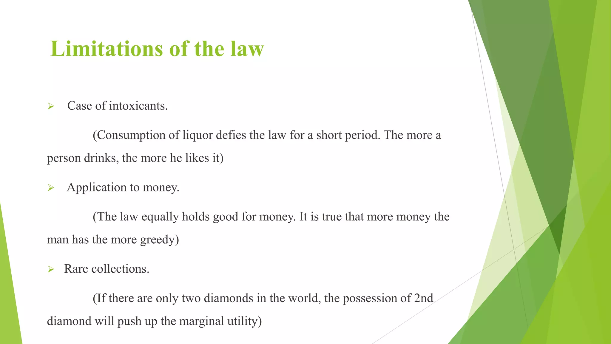 Limitations of the law
 Case of intoxicants.
(Consumption of liquor defies the law for a short period. The more a
person drinks, the more he likes it)
 Application to money.
(The law equally holds good for money. It is true that more money the
man has the more greedy)
 Rare collections.
(If there are only two diamonds in the world, the possession of 2nd
diamond will push up the marginal utility)
 