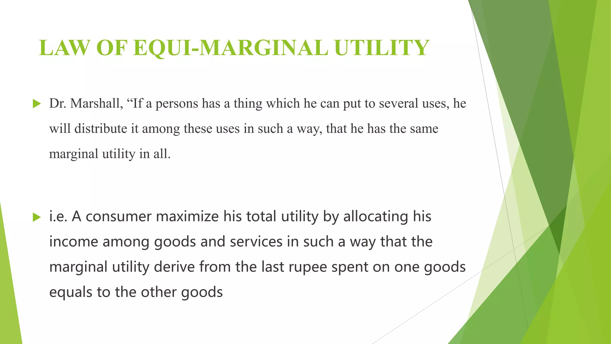 LAW OF EQUI-MARGINAL UTILITY
 Dr. Marshall, “If a persons has a thing which he can put to several uses, he
will distribute it among these uses in such a way, that he has the same
marginal utility in all.
 i.e. A consumer maximize his total utility by allocating his
income among goods and services in such a way that the
marginal utility derive from the last rupee spent on one goods
equals to the other goods
 