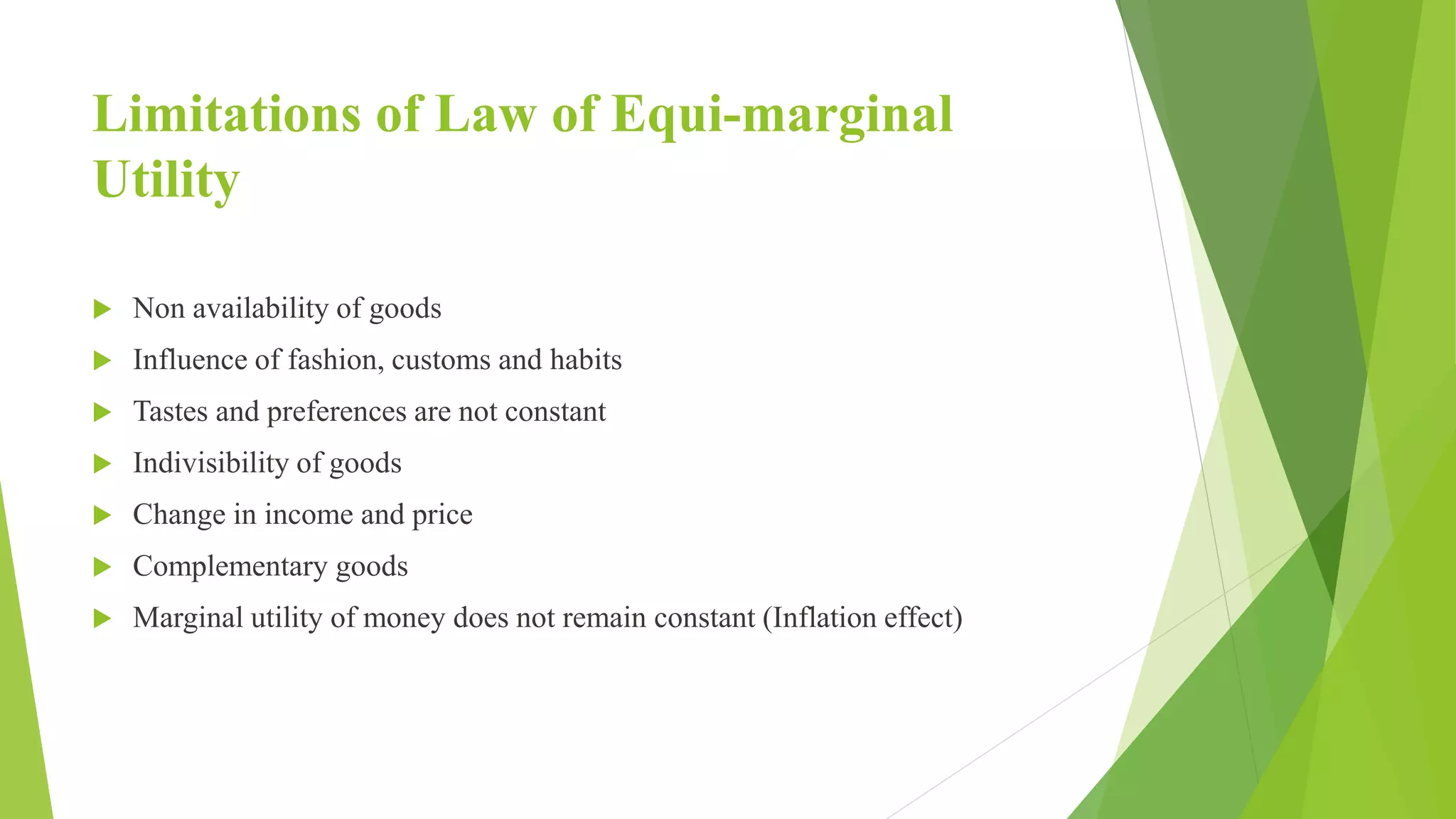 Limitations of Law of Equi-marginal
Utility
 Non availability of goods
 Influence of fashion, customs and habits
 Tastes and preferences are not constant
 Indivisibility of goods
 Change in income and price
 Complementary goods
 Marginal utility of money does not remain constant (Inflation effect)
 