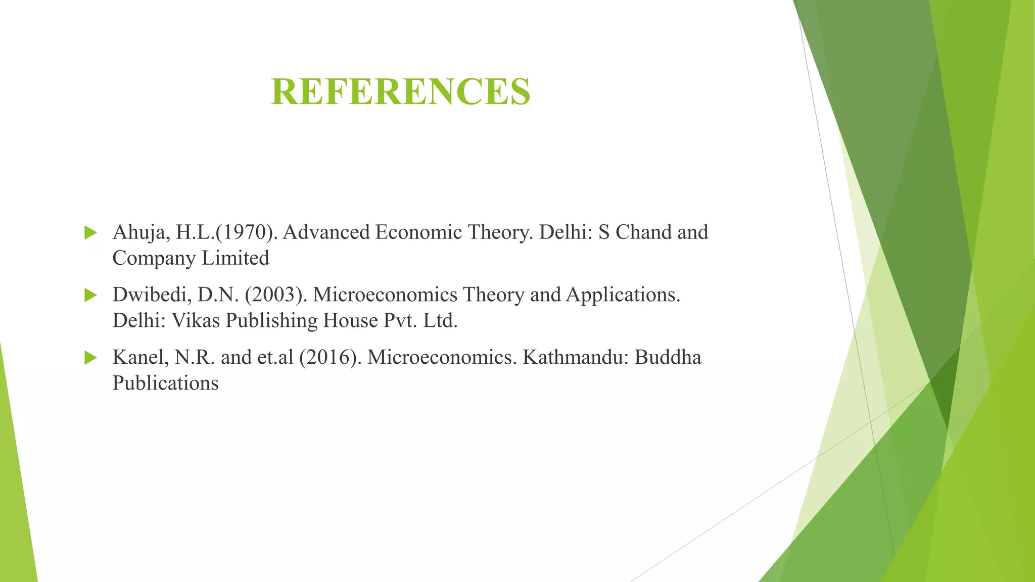 REFERENCES
 Ahuja, H.L.(1970). Advanced Economic Theory. Delhi: S Chand and
Company Limited
 Dwibedi, D.N. (2003). Microeconomics Theory and Applications.
Delhi: Vikas Publishing House Pvt. Ltd.
 Kanel, N.R. and et.al (2016). Microeconomics. Kathmandu: Buddha
Publications
 