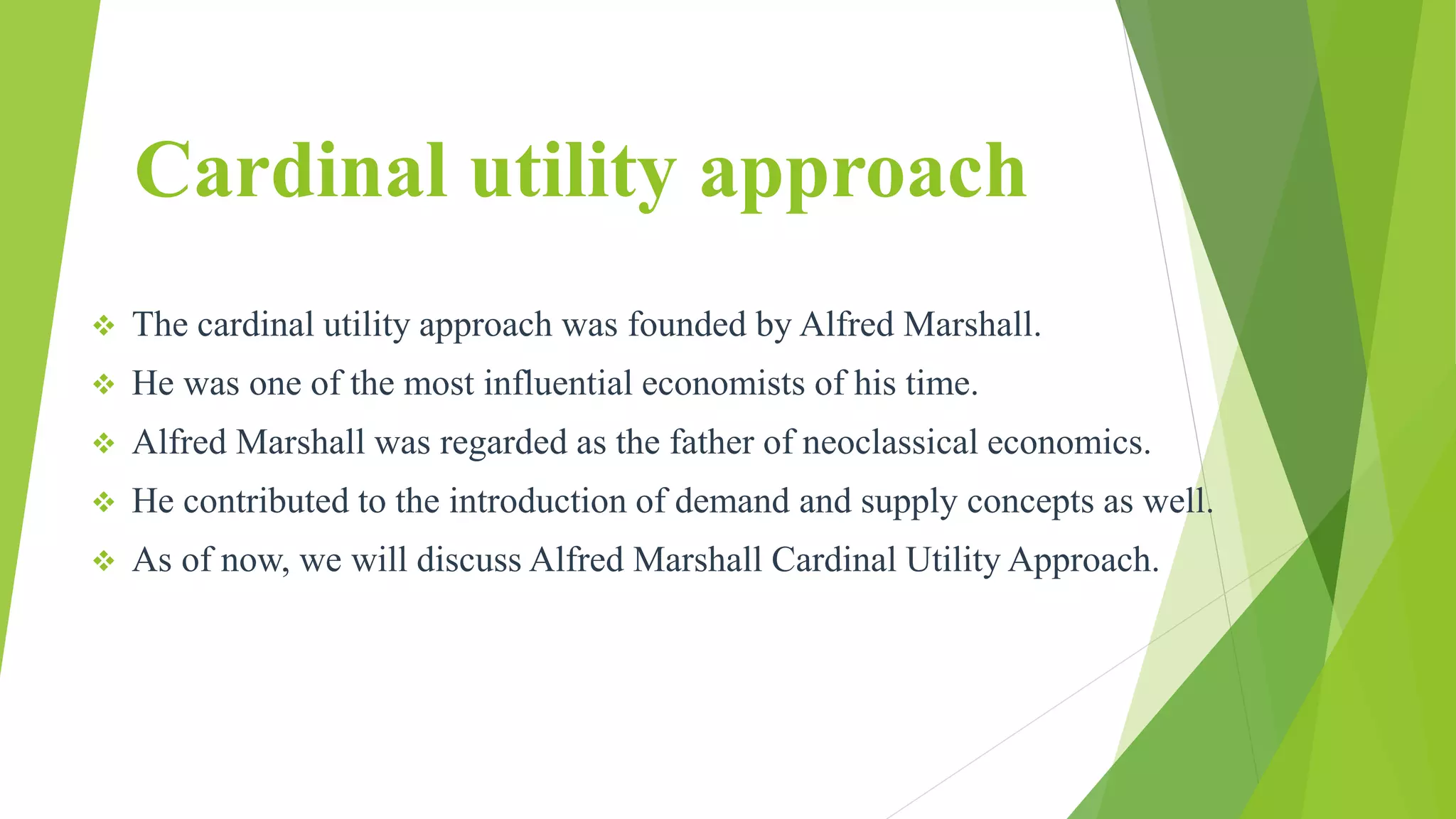 Cardinal utility approach
 The cardinal utility approach was founded by Alfred Marshall.
 He was one of the most influential economists of his time.
 Alfred Marshall was regarded as the father of neoclassical economics.
 He contributed to the introduction of demand and supply concepts as well.
 As of now, we will discuss Alfred Marshall Cardinal Utility Approach.
 