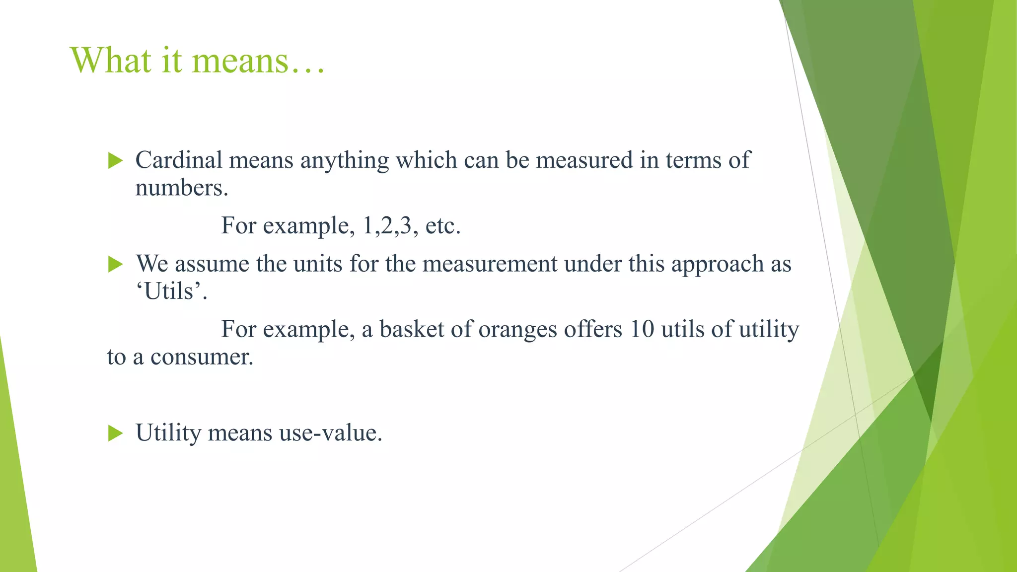  Cardinal means anything which can be measured in terms of
numbers.
For example, 1,2,3, etc.
 We assume the units for the measurement under this approach as
‘Utils’.
For example, a basket of oranges offers 10 utils of utility
to a consumer.
 Utility means use-value.
What it means…
 