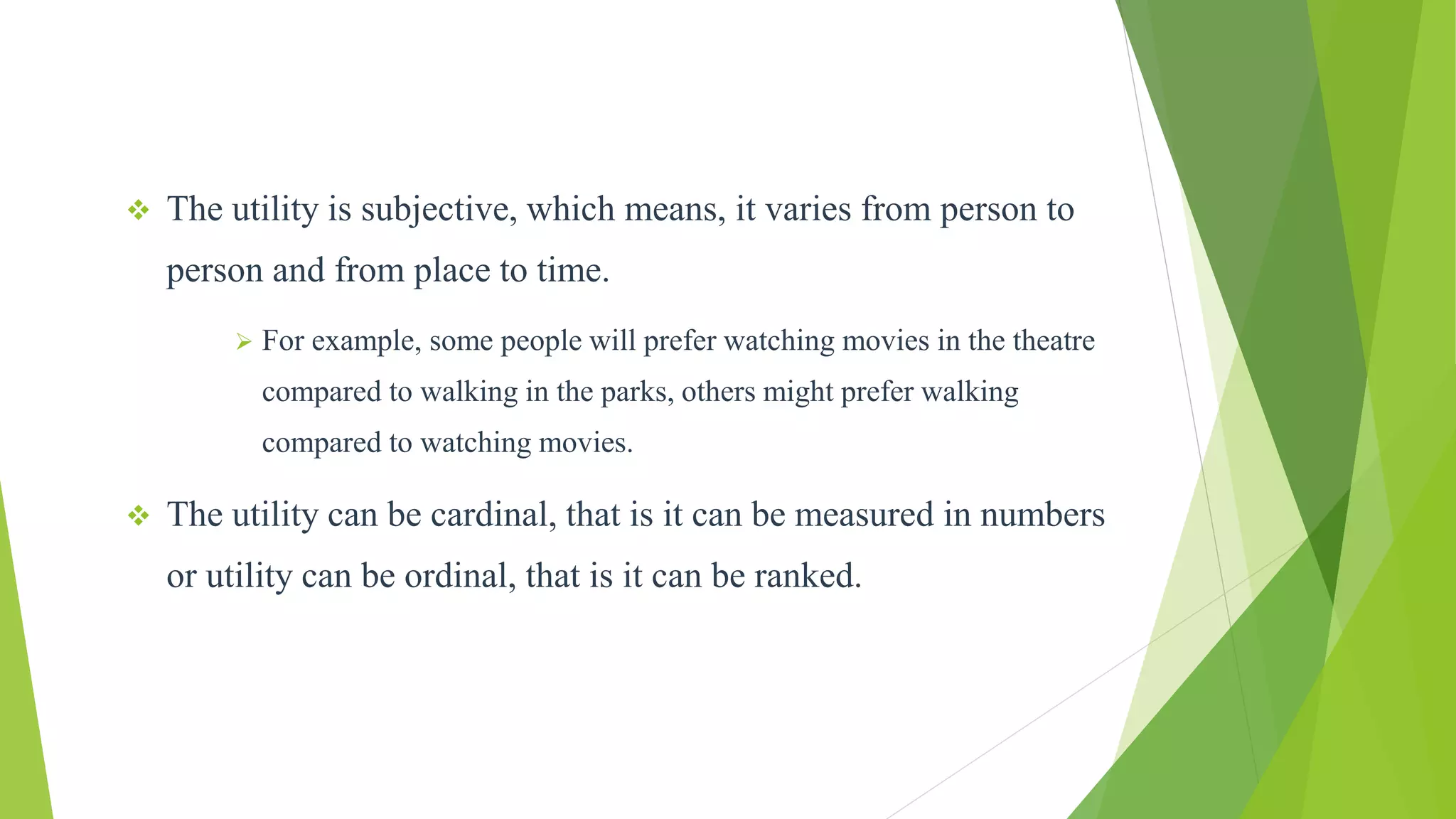  The utility is subjective, which means, it varies from person to
person and from place to time.
 For example, some people will prefer watching movies in the theatre
compared to walking in the parks, others might prefer walking
compared to watching movies.
 The utility can be cardinal, that is it can be measured in numbers
or utility can be ordinal, that is it can be ranked.
 