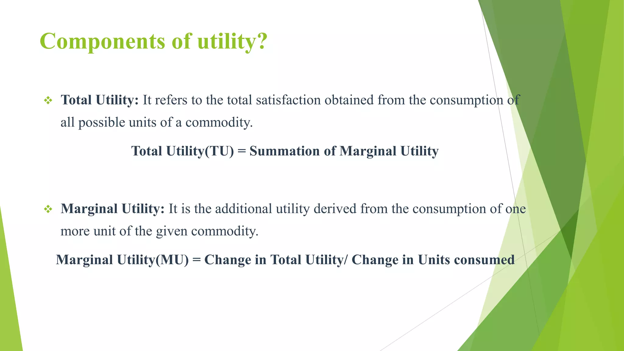 Components of utility?
 Total Utility: It refers to the total satisfaction obtained from the consumption of
all possible units of a commodity.
Total Utility(TU) = Summation of Marginal Utility
 Marginal Utility: It is the additional utility derived from the consumption of one
more unit of the given commodity.
Marginal Utility(MU) = Change in Total Utility/ Change in Units consumed
 