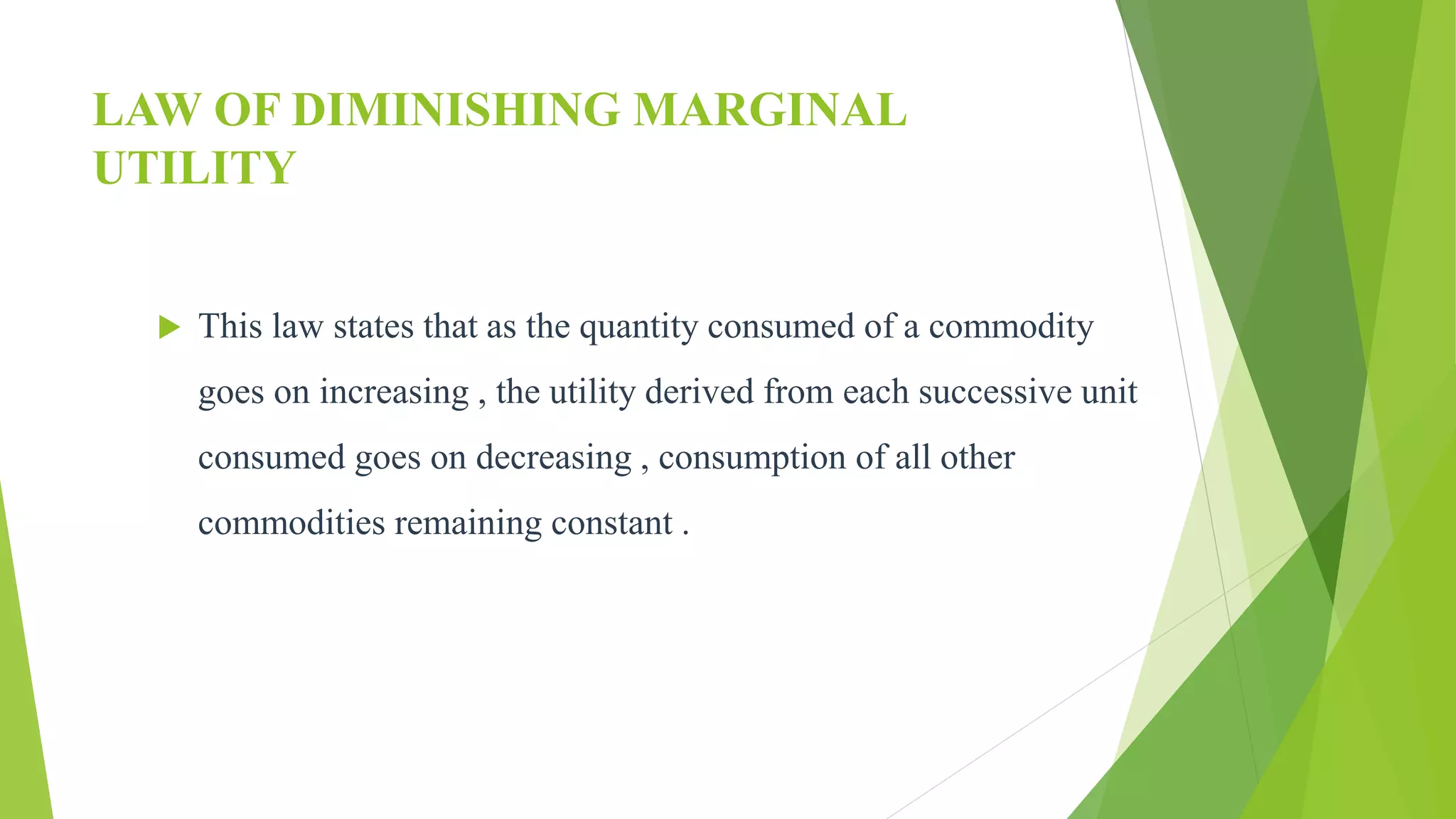 LAW OF DIMINISHING MARGINAL
UTILITY
 This law states that as the quantity consumed of a commodity
goes on increasing , the utility derived from each successive unit
consumed goes on decreasing , consumption of all other
commodities remaining constant .
 