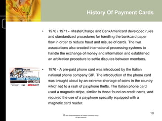 History Of Payment Cards


•    1970 / 1971 - MasterCharge and BankAmericard developed rules
     and standardized procedures for handling the bankcard paper
     flow in order to reduce fraud and misuse of cards. The two
     associations also created international processing systems to
     handle the exchange of money and information and established
     an arbitration procedure to settle disputes between members.

•    1976 - A pre-paid phone card was introduced by the Italian
     national phone company SIP. The introduction of the phone card
     was brought about by an extreme shortage of coins in the country
     which led to a rash of payphone thefts. The Italian phone card
     used a magnetic stripe, similar to those found on credit cards, and
     required the use of a payphone specially equipped with a
     magnetic card reader.

                                                                            10
              © 2001-2004 BusinessHive & Creative Commerce Group.
                               All rights reserved.
 