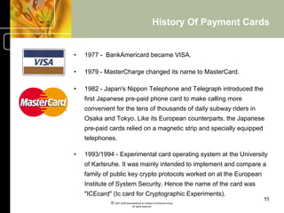 History Of Payment Cards


•    1977 - BankAmericard became VISA.

•    1979 - MasterCharge changed its name to MasterCard.

•    1982 - Japan's Nippon Telephone and Telegraph introduced the
     first Japanese pre-paid phone card to make calling more
     convenient for the tens of thousands of daily subway riders in
     Osaka and Tokyo. Like its European counterparts, the Japanese
     pre-paid cards relied on a magnetic strip and specially equipped
     telephones.

•    1993/1994 - Experimental card operating system at the University
     of Karlsruhe. It was mainly intended to implement and compare a
     family of public key crypto protocols worked on at the European
     Institute of System Security. Hence the name of the card was
     "ICEcard" (Ic card for Cryptographic Experiments).
                                                                            11
              © 2001-2004 BusinessHive & Creative Commerce Group.
                               All rights reserved.
 