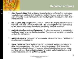Definition of Terms

•    Card Associations: Both VISA and MasterCard are not for-profit organizations
     who both issue credit cards and set and maintain the rules for processing. They
     are both run by board members who are mostly high-level executives from their
     member banks.

•    Issuing and Acquiring Banks: An issuing bank is the original bank that issues
     the card, such as a First USA Visa card. The acquiring bank is the bank set up
     by the merchant to accept transaction processing for cards accepted.

•    Authorization Request and Response: An electronic request for authorization
     sent to an Issuer by a merchant or Acquirer. The response can approve, decline
     or route the transaction.

•    Authentication: A cryptographic process that validates the identity and integrity
     of data used in smart cards.

•    Smart Card/Chip Card: A plastic card embedded with an integrated circuit, or
     chip, that communicates information to a interface device. Chip cards offer
     increased functionality through the combination of significant computing power
     and data storage. Chip cards are capable of holding multiple applications and
     sometimes are referred to as Multi-Ap Cards.
                                                                                                    14
                             © 2001-2004 BusinessHive & Creative Commerce Group.
                                              All rights reserved.
 