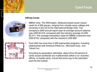 Card Facts


Affinity Cards

•    MBNA Corp. The Wilmington, Delaware-based issuer issues
     cards for 4,000 groups, ranging from virtually every college and
     university in the US to the International Bridge Club. The
     company's 2000 annual report says its average account balance
     was USD $3,519, compared with the industry average of USD
     $2,311. The average transaction value for MBNA customers was
     USD $129, compared with the industry's USD $99.

•    First USA has more than 2,000 partnership programs, including
     relationships with America Online Inc., Microsoft Corp., and
     Yahoo! Inc.

•    According to association estimates, about 40 to 50 percent of
     cards issued worldwide are multibranded (either a co- branded,
     affinity, or loyalty card), a level that some say is the saturation
     point for the market.


                                                                             19
               © 2001-2004 BusinessHive & Creative Commerce Group.
                                All rights reserved.
 
