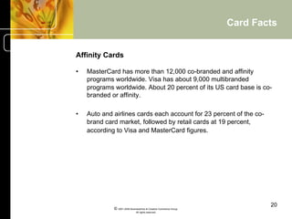 Card Facts


Affinity Cards

•    MasterCard has more than 12,000 co-branded and affinity
     programs worldwide. Visa has about 9,000 multibranded
     programs worldwide. About 20 percent of its US card base is co-
     branded or affinity.

•    Auto and airlines cards each account for 23 percent of the co-
     brand card market, followed by retail cards at 19 percent,
     according to Visa and MasterCard figures.




                                                                            20
              © 2001-2004 BusinessHive & Creative Commerce Group.
                               All rights reserved.
 