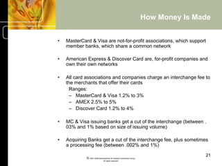 How Money Is Made


•    MasterCard & Visa are not-for-profit associations, which support
     member banks, which share a common network

•    American Express & Discover Card are, for-profit companies and
     own their own networks

•    All card associations and companies charge an interchange fee to
     the merchants that offer their cards
       Ranges:
       –  MasterCard & Visa 1.2% to 3%
       –  AMEX 2.5% to 5%
       –  Discover Card 1.2% to 4%

•    MC & Visa issuing banks get a cut of the interchange (between .
     03% and 1% based on size of issuing volume)

•    Acquiring Banks get a cut of the interchange fee, plus sometimes
     a processing fee (between .002% and 1%)

                                                                                   21
              © 2001-2004 BusinessHive & Creative Commerce Group.
                               All rights reserved.
 